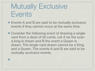 Mutually Exclusive
Events
Events A and B are said to be mutually exclusive
events if they cannot occur at the same time.

Consider the following event of drawing a single
card from a deck of 52 cards. Let A be the even
a king is drawn and B the event a Queen is
drawn. The single card drawn cannot be a King
and a Queen. The events A and B are said to be
mutually exclusive events.
 