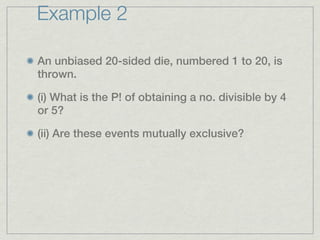 Example 2

An unbiased 20-sided die, numbered 1 to 20, is
thrown.

(i) What is the P! of obtaining a no. divisible by 4
or 5?

(ii) Are these events mutually exclusive?
 