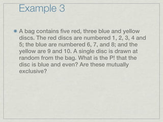 Example 3

A bag contains five red, three blue and yellow
discs. The red discs are numbered 1, 2, 3, 4 and
5; the blue are numbered 6, 7, and 8; and the
yellow are 9 and 10. A single disc is drawn at
random from the bag. What is the P! that the
disc is blue and even? Are these mutually
exclusive?
 