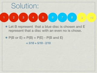 Solution:
1     2      3        4       5         6   7   8   9   10


    Let B represent that a blue disc is chosen and E
    represent that a disc with an even no is chose.

    P(B or E) = P(B) + P(E) - P(B and E)
                 = 3/10 + 5/10 - 2/10
 