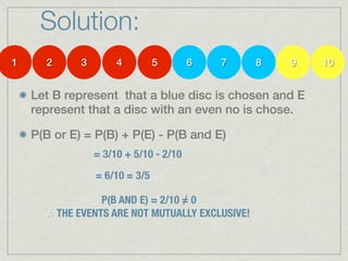 Solution:
1     2      3        4         5       6   7     8   9   10


    Let B represent that a blue disc is chosen and E
    represent that a disc with an even no is chose.

    P(B or E) = P(B) + P(E) - P(B and E)
                 = 3/10 + 5/10 - 2/10
                 = 6/10 = 3/5

                                    ∕
                  P(B AND E) = 2/10 = 0
       ∴ THE EVENTS ARE NOT MUTUALLY EXCLUSIVE!
 