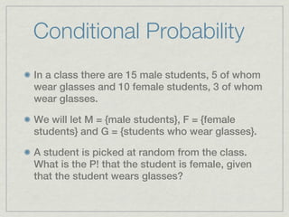 Conditional Probability
In a class there are 15 male students, 5 of whom
wear glasses and 10 female students, 3 of whom
wear glasses.

We will let M = {male students}, F = {female
students} and G = {students who wear glasses}.

A student is picked at random from the class.
What is the P! that the student is female, given
that the student wears glasses?
 