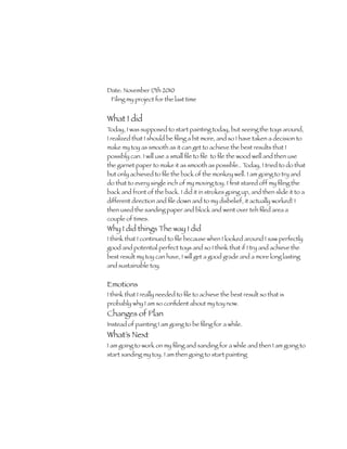 Date: November 17th 2010
 Filing my project for the last time


What I did
Today, I was supposed to start painting today, but seeing the toys around,
I realized that I should be ﬁling a bit more, and so I have taken a decision to
make my toy as smooth as it can get to achieve the best results that I
possibly can. I will use a small ﬁle to ﬁle to ﬁle the wood well and then use
the garnet paper to make it as smooth as possible.. Today, I tried to do that
but only achieved to ﬁle the back of the monkey well. I am going to try and
do that to every single inch of my moving toy. I ﬁrst stared off my ﬁling the
back and front of the back. I did it in strokes going up, and then slide it to a
different direction and ﬁle down and to my disbelief, it actually worked! I
then used the sanding paper and block and went over teh ﬁled area a
couple of times.
Why I did things The way I did
I think that I continued to ﬁle because when I looked around I saw perfectly
good and potential perfect toys and so I think that if I try and achieve the
best result my toy can have, I will get a good grade and a more long lasting
and sustainable toy.


Emotions
I think that I really needed to ﬁle to achieve the best result so that is
probably why I am so conﬁdent about my toy now.
Changes of Plan
Instead of painting I am going to be ﬁling for a while.
What’s Next
I am going to work on my ﬁling and sanding for a while and then I am going to
start sanding my toy. I am then going to start painting
 