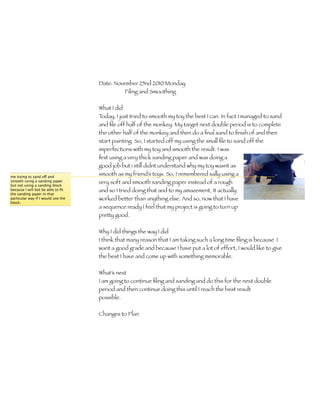 Date: November 25nd 2010 Monday
                                              Filing and Smoothing

                                    What I did
                                    Today, I just tried to smooth my toy the best I can. In fact I managed to sand
                                    and ﬁle off half of the monkey. My target next double period is to complete
                                    the other half of the monkey and then do a ﬁnal sand to ﬁnish of and then
                                    start painting. So, I started off my using the small ﬁle to sand off the
                                    imperfections with my toy and smooth the result. I was
                                    ﬁrst using a very thick sanding paper and was doing a
                                    good job but i still didnt understand why my toy wasnt as
me trying to sand off and
                                    smooth as my friend’s toys. So, I remembered sally using a
smooth using a sanding paper
but not using a sanding block
                                    very soft and smooth sanding paper instead of a rough
because I will bot be able to ﬁt    and so I tried doing that and to my amazement, It actually
the sanding paper in that
particular way if I would use the   worked better than anything else. And so, now that I have
block.
                                    a sequence ready I feel that my project is going to turn up
                                    pretty good.

                                    Why I did things the way I did
                                    I think that many reason that I am taking such a long time ﬁling is because I
                                    want a good grade and because I have put a lot of effort, I would like to give
                                    the best I have and come up with something memorable.

                                    What’s next
                                    I am going to continue ﬁling and sanding and do this for the next double
                                    period and then continue doing this until I reach the best result
                                    possible.	 	      	     	     	     	     	     	     	     	     	    	
                                    	     	     	     	     	     	     	
                                    Changes to Plan
 
