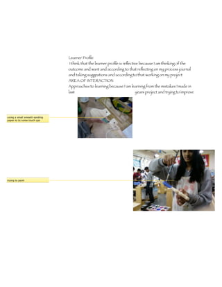 Learner Proﬁle 	
                               I think that the learner proﬁle is reﬂective because I am thinking of the
                               outcome and want and according to that reﬂecting on my process journal
                               and taking suggestions and according to that working on my project
                               AREA OF INTERACTION
                               Approaches to learning because I am learning from the mistakes I made in
                               last                                  years project and trying to improve




using a small smooth sanding
paper to to some touch ups




trying to paint
 