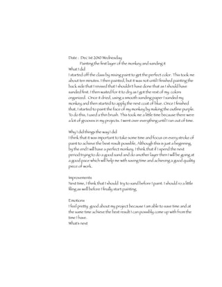 Date : Dec 1st 2010 Wednesday
        Painting the ﬁrst layer of the monkey and sanding it
What I did
I started off the class by mixing paint to get the perfect color. This took me
about ten minutes. I then painted, but it was not until I ﬁnished painting the
back side that I revised that I shouldn't have done that as I should have
sanded ﬁrst. I then waited for it to dry as I got the rest of my colors
organized. Once it dried, using a smooth sanding paper I sanded my
monkey and then started to apply the next coat of blue. Once I ﬁnished
that, I started to paint the face of my monkey by making the outline purple.
To do this, I used a thin brush. This took me a little time because there were
a lot of grooves in my projects. I went over everything until I ran out of time.


Why I did things the way I did
I think that it was important to take some time and focus on every stroke of
paint to achieve the best result possible, Although this is just a beginning,
by the end I will have a perfect monkey. I think that if I spend the next
period trying to do a good sand and do another layer then I will be going at
a good pace which will help me with saving time and achieving a good quality
piece of work.

Improvements
Next time, I think that I should try to sand before I paint. I should ro a little
ﬁling as well before I ﬁnally start painting.

Emotions
I feel pretty good about my project because I am able to save time and at
the same time achieve the best result I can possibly come up with from the
time I have.
What’s next
 
