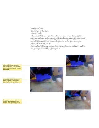 Changes of plan
                                     No changes to the plan.
                                     Learner Proﬁle 	
                                     I think that the learner proﬁle is reﬂective because I am thinking of the
                                     outcome and want and according to that reﬂecting on my process journal
                                     and taking suggestions and according to that working on my project
                                     AREA OF INTERACTION
                                     Approaches to learning because I am learning from the mistakes I made in
                                     last years project and trying to improve




This is a picture of me using
the color blue on a bug brush to
paint the second layer of blue on
my monkey




This is a picture of me using
yellow paint on a thin brush to
paint the face of my monkey




This is a picture of me using a
smooth sanding paper to sand
the ﬁrst layer of paint of my toy.
 