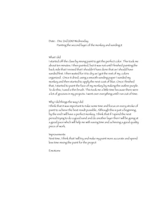 Date : Dec 2nd 2010 Wednesday
       Painting the second layer of the monkey and sanding it



What I did
I started off the class by mixing paint to get the perfect color. This took me
about ten minutes. I then painted, but it was not until I ﬁnished painting the
back side that I revised that I shouldn't have done that as I should have
sanded ﬁrst. I then waited for it to dry as I got the rest of my colors
organized. Once it dried, using a smooth sanding paper I sanded my
monkey and then started to apply the next coat of blue. Once I ﬁnished
that, I started to paint the face of my monkey by making the outline purple.
To do this, I used a thin brush. This took me a little time because there were
a lot of grooves in my projects. I went over everything until I ran out of time.

Why I did things the way I did
I think that it was important to take some time and focus on every stroke of
paint to achieve the best result possible, Although this is just a beginning,
by the end I will have a perfect monkey. I think that if I spend the next
period trying to do a good sand and do another layer then I will be going at
a good pace which will help me with saving time and achieving a good quality
piece of work.

Improvements
Next time, I think that I will try and make my paint more accurate and spend
less time mixing the paint for the project

Emotions
 