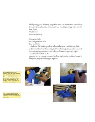 I feel pretty good about my project because I am able to save time and at
                                       the same time achieve the best result I can possibly come up with from the
                                       time I have.
                                       What’s next
                                       continue painting

                                       Changes of plan
                                       No changes to the plan.
                                       Learner Proﬁle 	
                                       I think that the learner proﬁle is reﬂective because I am thinking of the
                                       outcome and want and according to that reﬂecting on my process journal
                                       and taking suggestions and according to that working on my project
                                       AREA OF INTERACTION
                                       Approaches to learning because I am learning from the mistakes I made in
                                       last years project and trying to improve




Me using a big paintbrush
trying to paint the color yellow all
over the face of the toy
This is a pictur of me using a
garnet paper and trying to sand
off the excessive paint off the
monkey. This is a picture of me
sanding the second layer




This is another picture of my
using a big paint brush with the
color blue to paint on the body of
the monkey
 