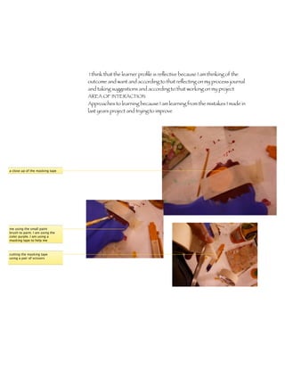 I think that the learner proﬁle is reﬂective because I am thinking of the
                                 outcome and want and according to that reﬂecting on my process journal
                                 and taking suggestions and according to that working on my project
                                 AREA OF INTERACTION
                                 Approaches to learning because I am learning from the mistakes I made in
                                 last years project and trying to improve




a close up of the masking tape




me using the small paint
brush to paint. I am using the
color purple. I am using a
masking tape to help me



cutting the masking tape
using a pair of scissors
 