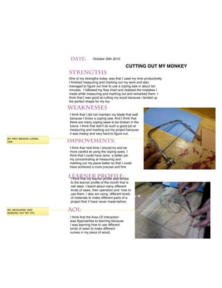 October 20th 2010

                                                                 CUTTING OUT MY MONKEY

                         One of my strengths today, was that I used my time productively.
                         I ﬁnished measuring and marking out my work and also
                         managed to ﬁgure out how to use a coping saw in about ten
                         minutes. I followed my ﬂow chart and realized the mistakes I
                         made while measuring and marking out and remarked them. I
                         think that I was good at cutting my wood because i landed up
                         the perfect shape for my toy.


                         I think that I did not maintain my blade that well
                         because I broke a coping saw. And I think that
                         there are many coping saws to be broken in the
                         future. I think that didn't do such a good job at
                         measuring and marking out my project because
                         it was messy and very hard to ﬁgure out.
MY FIRST BROKEN COPING
SAW

                         I think that next time I should try and be
                         more careful at using the coping saws. I
                         think that I could have done a better job
                         my concentrating at measuring and
                         marking out my piece better so that I could
                         have achieved a more precise and ﬁne


                          I think that my learner proﬁle was similar
                          to the learner proﬁle of the month that is
                          risk taker. I learnt about many different
                          kinds of saws, their operation and how to
                          use them. I also am using different kinds
                          of materials to make different parts of a
                          project that II have never made before.

ME, MEASURING AND
MARKING OUT MY TOY
                         I think that the Area Of Interaction
                         was Approaches to learning because
                         I was learning how to use different
                         kinds of saws to make different
                         curves in my piece of wood.
 