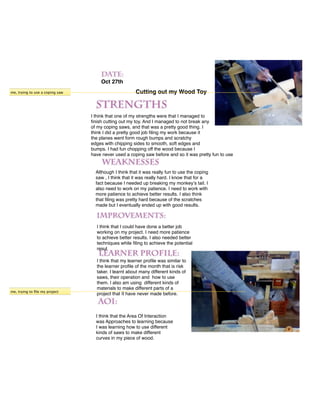 Oct 27th
me, trying to use a coping saw                         Cutting out my Wood Toy



                                 I think that one of my strengths were that I managed to
                                 ﬁnish cutting out my toy. And I managed to not break any
                                 of my coping saws, and that was a pretty good thing. I
                                 think I did a pretty good job ﬁling my work because it
                                 the planes went form rough bumps and scratchy
                                 edges with chipping sides to smooth, soft edges and
                                 bumps. I had fun chopping off the wood because I
                                 have never used a coping saw before and so it was pretty fun to use


                                   Although I think that it was really fun to use the coping
                                   saw , I think that it was really hard. I know that for a
                                   fact because I needed up breaking my monkeyʼs tail. I
                                   also need to work on my patience. I need to work with
                                   more patience to achieve better results. I also think
                                   that ﬁling was pretty hard because of the scratches
                                   made but I eventually ended up with good results.



                                   I think that I could have done a better job
                                   working on my project. I need more patience
                                   to achieve better results. I also needed better
                                   techniques while ﬁling to achieve the potential
                                   resul

                                   I think that my learner proﬁle was similar to
                                   the learner proﬁle of the month that is risk
                                   taker. I learnt about many different kinds of
                                   saws, their operation and how to use
                                   them. I also am using different kinds of
                                   materials to make different parts of a
me, trying to ﬁle my project
                                   project that II have never made before.



                                   I think that the Area Of Interaction
                                   was Approaches to learning because
                                   I was learning how to use different
                                   kinds of saws to make different
                                   curves in my piece of wood.
 