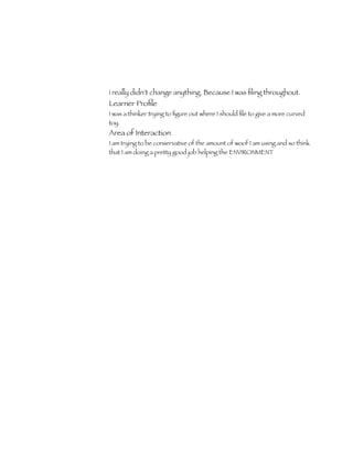 i really didn’t change anything. Because I was ﬁling throughout.
Learner Proﬁle
I was a thinker trying to ﬁgure out where I should ﬁle to give a more curved
toy.
Area of Interaction
I am trying to be conservative of the amount of woof I am using and so think
that I am doing a pretty good job helping the ENVIRONMENT
 