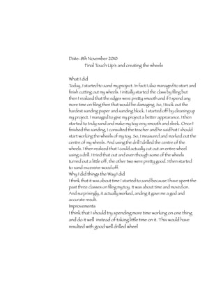 Date: 8th November 2010
         Final Touch Up’s and creating the wheels


What I did
Today, I started to sand my project. In fact I also managed to start and
ﬁnish cutting out my wheels. I initially started the class by ﬁling but
then I realized that the edges were pretty smooth and if I spend any
more time on ﬁling then that would be damaging. So, I took out the
hardest sanding paper and sanding block. I started off by cleaning up
my project. I managed to give my project a better appearance. I then
started to truly sand and make my toy very smooth and sleek. Once I
ﬁnished the sanding, I consulted the teacher and he said hat I should
start working the wheels of my toy. So, I measured and marked out the
centre of my wheels. And using the drill I drilled the centre of the
wheels. I then realized that I could actually cut out an entire wheel
using a drill. I tried that out and even though some of the wheels
turned out a little off, the other two were pretty good. I then started
to sand excessive wood off.
Why I did things the Way I did
I think that it was about time I started to sand because I have spent the
past three classes on ﬁling my toy. It was about time and moved on.
And surprisingly, it actually worked, anding it gave me a god and
accurate result.
Improvements
I think that I should try spending more time working on one thing
and do it well instead of taking little time on it. This would have
resulted with good well drilled wheel
 