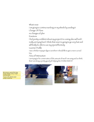 What’s next
                                 I am giong to continue working on my wheels by sanding it
                                 Change Of Plans
                                 no changes of plan
                                 Emotions
                                 I feel pretty conﬁdent about my project.It is coming also well and I
                                 really am trying hard. I think that now it is going to go very fast and
                                 will ﬁnally be able to use my prjecteffectively
                                 Learner Proﬁle
                                 I was a thinker trying to ﬁgure out where I should ﬁle to give a more curved
                                 toy.
                                 Area of Interaction
                                 I am trying to be conservative of the amount of woof I am using and so think
                                 that I am doing a pretty good job helping the ENVIRONMENT




Me trying to sand off the legs
of the monkey using a rough
sanding paper
Trying to ﬁle off the wood
using a round ﬁle.
 