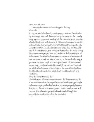 Date: Nov 11th 2010	
    Creating the wheels and attaching it to the toy
What I did
Today, I started the class by sanding my project and then ﬁnished
by an attempt to attach them to the toy. So, I started the class by
using a garnet paper and sanding off the excessive wood from the
wheels. I took me a while to sand it. Although I managed to sand it
well and make it very smooth, I think that I could have spent a little
lesser time. I then consulted the teacher and asked him if I could
attach them to the toy, But turns out that I drilled the holes wrong
because I want my toy to hop. So, I had to re drill another pair of
hole 2/3 into the wheel. I also started to create an axle which took
time to create. It took me a lot of time to cut the small axle using a
gent saw. So, I used my friend as help and cut it off. I then used
the sanding board and started to sand off the excess. This took
me a little while because of the shape of the axle. Once I did that I
tried to attach the axle. It is a little big. I need to cut it off and
reattach it.
Why I did things the way I did
I think that one of the main reasons that I did things the way I did
is because this is how the toy will work and so I have to get it right.
Otherwise, my toy will either break or not work properly from the
ﬁrst place. I think that It was very important to sand the axle well
because this is how the project will work. And although it is
probably the smallest part. It is the most vital.
 