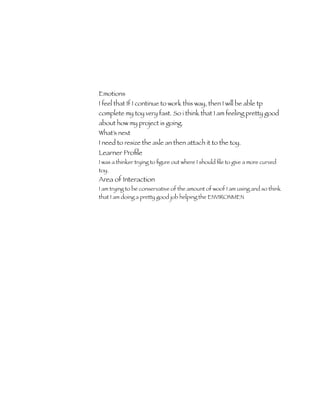 Emotions
I feel that If I continue to work this way, then I will be able tp
complete my toy very fast. So i think that I am feeling pretty good
about how my project is going.
What’s next
I need to resize the axle an then attach it to the toy.
Learner Proﬁle
I was a thinker trying to ﬁgure out where I should ﬁle to give a more curved
toy.
Area of Interaction
I am trying to be conservative of the amount of woof I am using and so think
that I am doing a pretty good job helping the ENVIRONMEN
 