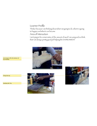 Learner Proﬁle
                                 Thinker because I am thinking about what I am going to do, what it is going
                                 to happen and what it can become
                                 Area of Interaction
                                 I am trying to be conservative of the amount of woof I am using and so think
                                 that I am doing a pretty good job helping the ENVIRONMENT




me trying to ﬁle the bottom of
my monkey




Filing the toy




Sanding the Toy
 