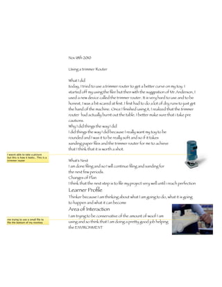 Nov 18th 2010

                                       Using a trimmer Router


                                       What I did
                                       today, I tried to use a trimmer router to get a better curve on my toy. I
                                       started off my using the ﬁler but then with the suggestion of Mr.Anderson, I
                                       used a new device called the trimmer router. It is very hard to use and to be
                                       honest, I was a bit scared at ﬁrst. I ﬁrst had to do a lot of dry runs to just get
                                       the hand of the machine. Once I ﬁnished using it, I realized that the trimmer
                                       router had actually burnt out the table. I better make sure that i take pre
                                       cautions.
                                       Why I did things the way I did
                                       I did things the way I did because I really want my toy to be
                                       rounded and I was it to be really soft and so if it takes
                                       sanding paper ﬁles and the trimmer router for me to achieve
                                       that I think that it is worth a shot.
I wasnt able to take a picture
but this is how it looks.. This is a
trimmer router                         What’s Next
                                       I am done ﬁling and so I will continue ﬁling and sanding for
                                       the next few periods.
                                       Changes of Plan
                                       I think that the next step is to ﬁle my project very well until i reach perfection
                                       Learner Proﬁle
                                       Thinker because I am thinking about what I am going to do, what it is going
                                       to happen and what it can become
                                       Area of Interaction
                                       I am trying to be conservative of the amount of woof I am
me trying to use a small ﬁle to
ﬁle the bottom of my monkey            using and so think that I am doing a pretty good job helping
                                       the ENVIRONMENT
 