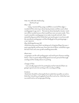 Date: Nov 25th 2010, Wednesday
         ﬁnal touch ups
What I did
      Today, I started off by using a small ﬁle to round off the edges. I
rounded off the entire toy in about twenty minutes and then used a thick
sanding paper to go over it . This took me about twenty ﬁve minutes. I went
over all the rounded areas so that I would have more accurate results. Then,
I used a smoother sanding paper to to make it smooth and soft. I then
started fooling around but I think that I just need to giver it oncd more with
the smoothest sanding paper and then ﬁnally get to the painting stage. I
CAN’T WAIT!!!!!
Why I did things the way I did
I think that many reason that I am taking such a long time ﬁling is because I
want a good grade and because I have put a lot of effort, I would like to give
the best I have and come up with something memorable.

What’s Next
I am going to use the soft sanding paper and sand it just a bit more sanding
before I start to paint I will probably spend one more period of thorough
sanding and then slowly advance to painting.

Changes of Plan
 I was actually supposed to be painting by now but instead of that I am
going to spend some time working on the rounding and ﬁling.

Emotions
I think that I should be achieving the best results that I possible can and so
think that I should try and apply the best effort and so far, I think that I was
successful and so am having a good feeling.
 