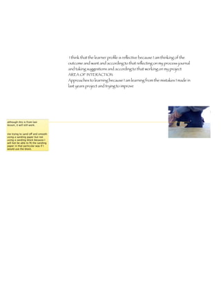 I think that the learner proﬁle is reﬂective because I am thinking of the
                                     outcome and want and according to that reﬂecting on my process journal
                                     and taking suggestions and according to that working on my project
                                     AREA OF INTERACTION
                                     Approaches to learning because I am learning from the mistakes I made in
                                     last years project and trying to improve




although this is from last
lesson, it will still work.


me trying to sand off and smooth
using a sanding paper but not
using a sanding block because I
will bot be able to ﬁt the sanding
paper in that particular way if I
would use the block.
 