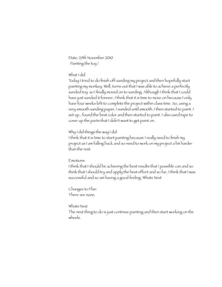 Date: 29th November 2010
 Painting the toy !


What I did
Today I tried to do ﬁnish off sanding my project and then hopefully start
painting my monkey. Well, turns out that I was able to achieve a perfectly
sanded toy so I ﬁnally moved on to sanding. Although I think that I could
have just sanded it forever, I think that it is time to move on because I only
have four weeks left to complete the project within class time. So, using a
very smooth sanding paper, I sanded until smooth. I then started to paint. I
set up,, found the best color and then started to paint. I also used tape to
cover up the parts that I didn't want to get paint on.

Why I did things the way I did
I think that it is time to start painting because I really need to ﬁnish my
project as I am falling back and so need to work on my project a bit harder
than the rest.

Emotions
I think that I should be achieving the best results that I possible can and so
think that I should try and apply the best effort and so far, I think that I was
successful and so am having a good feeling. Whats Next


Changes to Plan
There are none.

Whats Next
The next thing to do is just continue painting and then start working on the
wheels.
 