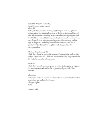 Date Deb 8th 2010 , wednesday
Using the masking tape to paint
What I did
Today, all i did was use the masking tape to help me paint and get more
deﬁned edges. I think that I will continue to do this next class and then will
take only a little time to ﬁnish my project. I was ﬁrst painting using a normal
brush but then I realized that using a masking tape would be easier as I need
more deﬁned lines to get a good quality project. I ﬁrst stuck the masking
tape on the project marked my lines and then cut it out. After that, I
painted over the deﬁned lines to get the perfect edges. I did this
throughout class.

Why I did things the way I did
I think that I should be getting the most out of my time in the studio and try
and get a good paint. So, I think that it is important to lay the paint well as it
it is part of presentation of my project.

Emotions
I think that I have a long way to go and so better start stepping up my game
because otherwise I will not be able to get it done by the end of this
semester.

What’s Next
I will use the next class to paint and then I will start to paint the wheels, then
attach them and ﬁnally drill in the eyes.
Changes to plan
None

Learner Proﬁle 	
 