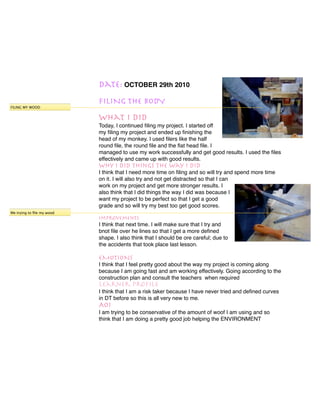 Date: OCTOBER 29th 2010
                           FILING THE BODY
FILING MY WOOD


                           What I did
                           Today, I continued ﬁling my project. I started off
                           my ﬁling my project and ended up ﬁnishing the
                           head of my monkey. I used ﬁlers like the half
                           round ﬁle, the round ﬁle and the ﬂat head ﬁle. I
                           managed to use my work successfully and get good results. I used the ﬁles
                           effectively and came up with good results.
                           Why I did things the way I did
                           I think that I need more time on ﬁling and so will try and spend more time
                           on it. I will also try and not get distracted so that I can
                           work on my project and get more stronger results. I
                           also think that I did things the way I did was because I
                           want my project to be perfect so that I get a good
                           grade and so will try my best too get good scores.
Me trying to ﬁle my wood
                           Improvements
                           I think that next time. I will make sure that I try and
                           bnot ﬁle over he lines so that I get a more deﬁned
                           shape. I also think that I should be ore careful; due to
                           the accidents that took place last lesson.

                           EMOTIONS
                           I think that I feel pretty good about the way my project is coming along
                           because I am going fast and am working effectively. Going according to the
                           construction plan and consult the teachers when required
                           Learner Proﬁle
                           I think that I am a risk taker because I have never tried and deﬁned curves
                           in DT before so this is all very new to me.
                           AOI
                           I am trying to be conservative of the amount of woof I am using and so
                           think that I am doing a pretty good job helping the ENVIRONMENT
 