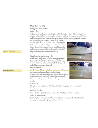 Date: Nov 3rd 2010
                        Filing the Body (contd.)
                        What I did
                        Today, I continues ﬁling my wood toy. I completed ﬁling the bottom of the monkey. The
                        only thing that is left for me to complete is ﬁling my monkey =is it’s legs. Once I ﬁnish that,
                        I will be able to proceed towards painting my wood and then starting my wheels. I started
                        the class my ﬁling the bottom of the monkey. In fact, I
                        actually spent about an hour and a half completing the
                        back and neck of the toy. By the end of the class, I was
                        almost done with the neck, and arms as well. Hopefully,
                        I will be able to successfully complete my ﬁrst round of
me trying to ﬁle wood   ﬁling and ﬁnish up with some ﬁnal touch- ups.


                        Why I did things the way I did
                        I think that it is important for me to ﬁlie my project well
                        because it really reﬂects on the ﬁnal outcome. Perhaps,
                        if I work faster and make use my time better than, I will
                        probably get my project done well.
                        Improvements
Filing me PROJECT :)    I think that i could improve by focusing on my work better. I
                        was constantly distracted and ended up having
                        conversations with different people. Besides, the people in
                        my table were very distracting and so I got carried away.
                        Next time, I will try and focus better so that I get better
                        results.
                        Emotions
                        I think that I need to try harder while ﬁling so that I ﬁnish my project fast. I am not t=quite
                        satisﬁed
                        Learner Proﬁle
                        I was a thinker trying to ﬁgure out where I should ﬁle to give a more curved toy.
                        Area of Interaction
                        I am trying to be conservative of the amount of woof I am using and so think that I am
                        doing a pretty good job helping the ENVIRONMENT
 