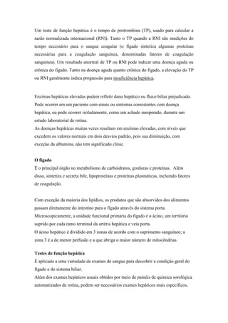 Um teste de função hepática é o tempo de protrombina (TP), usado para calcular a
razão normalizada internacional (RNI). Tanto o TP quando a RNI são medições do
tempo necessário para o sangue coagular (o fígado sintetiza algumas proteínas
necessárias para a coagulação sanguínea, denominadas fatores de coagulação
sanguínea). Um resultado anormal de TP ou RNI pode indicar uma doença aguda ou
crônica do fígado. Tanto na doença aguda quanto crônica do fígado, a elevação do TP
ou RNI geralmente indica progressão para insuficiência hepática.
Enzimas hepáticas elevadas podem refletir dano hepático ou fluxo biliar prejudicado.
Pode ocorrer em um paciente com sinais ou sintomas consistentes com doença
hepática, ou pode ocorrer isoladamente, como um achado inesperado, durante um
estudo laboratorial de rotina.
As doenças hepáticas muitas vezes resultam em enzimas elevadas, com níveis que
excedem os valores normais em dois desvios padrão, pois sua diminuição, com
exceção da albumina, não tem significado clinic.
O figado
É o principal órgão no metabolismo de carboidratos, gorduras e proteínas. Além
disso, sintetiza e secreta bile, lipoproteínas e proteínas plasmáticas, incluindo fatores
de coagulação.
Com exceção da maioria dos lipídios, os produtos que são absorvidos dos alimentos
passam diretamente do intestino para o fígado através do sistema porta.
Microscopicamente, a unidade funcional primária do fígado é o ácino, um território
suprido por cada ramo terminal da artéria hepática e veia porta.
O ácino hepático é dividido em 3 zonas de acordo com o suprimento sanguíneo; a
zona 3 é a de menor perfusão e a que abriga o maior número de mitocôndrias.
Testes de função hepática
É aplicado a uma variedade de exames de sangue para descobrir a condição geral do
fígado e do sistema biliar.
Além dos exames hepáticos usuais obtidos por meio de painéis de química sorológica
automatizados de rotina, podem ser necessários exames hepáticos mais específicos,
 