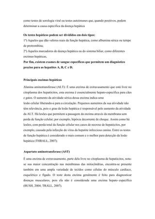 como testes de sorologia viral ou testes autoimunes que, quando positivos, podem
determinar a causa específica da doença hepática
Os testes hepáticos podem ser divididos em dois tipos:
1º) Aqueles que dão valores reais da função hepática, como albumina sérica ou tempo
de protrombina;
2º) Aqueles marcadores de doença hepática ou do sistema biliar, como diferentes
enzimas hepáticas,
Por fim, existem exames de sangue específicos que permitem um diagnóstico
preciso para as hepatites A, B, C e D.
Principais enzimas hepáticas
Alanina aminotransferase (ALT): É uma enzima de extravasamento que está livre no
citoplasma dos hepatócitos, esta enzima é essencialmente hepato-específica para cães
e gatos. O aumento da atividade sérica dessa enzima indica uma
lesão celular liberando-a para a circulação. Pequenos aumentos da sua atividade não
têm relevância, pois o grau da lesão hepática é responsável pelo aumento da atividade
da ALT. Há lesões que permitem a passagem da enzima através da membrana sem
perda de função celular; por exemplo, hipóxia decorrente de choque. Assim como há
lesões, com perda total da função célular nos casos de necrose de hepatócitos, por
exemplo, causada pela infecção do vírus da hepatite infecciosa canina. Entre os testes
de função hepática é considerado o mais comum e o melhor para detecção da lesão
hepática (THRALL, 2007).
Aspartato aminotransferase (AST)
É uma enzima de extravasamento, parte dela livre no citoplasma de hepatócitos, nota-
se sua maior concentração nas membranas das mitocôndrias, encontra-se presente
também em uma ampla variedade de tecidos como células do músculo cardíaco,
esquelético e fígado. O teste desta enzima geralmente é feito para diagnosticar
doenças musculares, pois ela não é considerada uma enzima hepato–específica
(BUSH, 2004; TRALL, 2007).
 