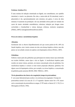 Fosfatase Alcalina (FA)
É uma enzima de indução sintetizada no fígado, nos osteoblastos, nos epitélio
intestinal, e renal e na placenta. Em cães, a meia-vida de FA intestinal, renal e
placentária é de, aproximadamente seis minutos; em gatos, é cerca de dois
minutos. O aumento da produção e de sua atividade sérica pode ser notado em
casos de maior atividade osteoblástica, colestase, indução por drogas como
corticóides e fenobarbital e várias doenças crônicas, inclusive neoplasias
(TRALL, 2007). Gamaglutamilitransferase (GGT)
Provas de síntese e metabolismo hepático
Albumina
Geralmente não se observa hipoalbuminemia até que ocorra perda de 60 a 80% da
função hepática, esta é muito comum em cães com doença hepática crônica, mas não
parece ser um achado comum em eqüinos com hepatopatia crônica (TRALL, 2007).
Globulinas
Embora a maior parte das globulinas que participam do sistema imune seja sintetizada
nos tecidos linfóides, outros tipos o são no fígado. A insuficiência hepática pode
resultar em menor síntese, portanto, em menor concentração sérica de globulina. Em
insuficiência hepática é comum se notar menor proporção albumina: globulina. Em
alguns casos de hepatopatia crônica, por exemplo, na cirrose hepática, a concentração
de globulina pode aumentar (BUSH, 2004; THRALL, 2007).
Níveis plasmáticos dos fatores da coagulação (tempo de protrombina)
É um exame laboratorial para avaliar a via extrínseca da coagulação. O tempo de
protrombina normal é de cerca de 12 a 15 segundos. Quanto maior for o TP, menor
será a concentração de protrombina no sangue. O TP mede os fatores II, V, VII, X e o
fibrinogênio (COLES, 1994).
 