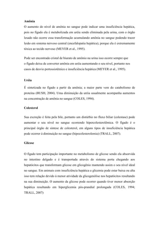 Amônia
O aumento do nível de amônia no sangue pode indicar uma insuficiência hepática,
pois no fígado ela é metabolizada em uréia sendo eliminada pela urina, com o órgão
lesado não ocorre essa transformação acumulando amônia no sangue podendo trazer
lesão em sistema nervoso central (encefalopatia hepática), porque ela é extremamente
tóxica ao tecido nervoso (MEYER et al., 1995).
Pode ser encontrado cristal de biurato de amônio na urina isso ocorre sempre que
o fígado deixa de converter amônia em uréia aumentando o seu nível, portanto nos
casos de desvio portossistêmico e insuficiência hepática (MEYER et al., 1995).
Uréia
É sintetizada no fígado a partir da amônia; a maior parte vem do catabolismo de
proteína (BUSH, 2004). Uma diminuição da uréia usualmente acompanha aumentos
na concentração de amônia no sangue (COLES, 1994).
Colesterol
Sua excreção é feita pela bile, portanto um distúrbio no fluxo biliar (colestase) pode
aumentar o seu nível no sangue ocorrendo hipercolesterolêmica. O fígado é o
principal órgão de síntese de colesterol, em alguns tipos de insuficiência hepática
pode ocorrer à diminuição no sangue (hipocolesterolemia) (TRALL, 2007).
Glicose
O fígado tem participação importante no metabolismo de glicose sendo ela absorvida
no intestino delgado e é transportada através do sistema porta chegando aos
hepatócitos que transformam glicose em glicogênio mantendo assim o seu nível ideal
no sangue. Em animais com insuficiência hepática a glicemia pode estar baixa ou alta
isso tem relação devido à menor atividade da glicogenólise nos hepatócitos resultando
na sua diminuição. O aumento da glicose pode ocorrer quando tiver menor absorção
hepática resultando em hiperglicemia pós-prandial prolongada (COLES, 1994;
TRALL, 2007)
 