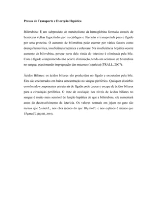 Provas de Transporte e Excreção Hepática
Bilirrubina: É um subproduto do metabolismo da hemoglobina formada através de
hemáceas velhas fagocitadas por macrófagos e liberadas e transportada para o fígado
por uma proteína. O aumento de bilirrubina pode ocorrer por vários fatores como
doença hemolítica, insuficiência hepática e colestase. Na insuficiência hepática ocorre
aumento de bilirrubina, porque parte dela vinda do intestino é eliminada pela bile.
Com o fígado comprometido não ocorre eliminação, tendo um acúmulo de bilirrubina
no sangue, ocasionando impregnação das mucosas (icterícia) (TRALL, 2007).
Ácidos Biliares: os ácidos biliares são produzidos no fígado e excretados pela bile.
Eles são encontrados em baixa concentração no sangue periférico. Qualquer distúrbio
envolvendo componentes estruturais do fígado pode causar o escape de ácidos biliares
para a circulação periférica. O teste de avaliação dos níveis de ácidos biliares no
sangue é muito mais sensível de função hepática do que a bilirrubina, ele aumentará
antes do desenvolvimento da icterícia. Os valores normais em jejum no gato são
menos que 5µmol/L, nos cães menos do que 10µmol/L e nos eqüinos é menos que
15µmol/L (BUSH, 2004).
 
