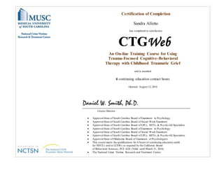 Certification of Completion
Sandra Alletto
has completed to satisfaction
An On-line Training Course for Using
Trauma-Focused Cognitive-Behavioral
Therapy with Childhood Traumatic Grief
and is awarded
6 continuing education contact hours
Granted: August 12, 2014
Course Director
 Approval-State of South Carolina Board of Examiners in Psychology
 Approval-State of South Carolina Board of Social Work Examiners
 Approval-State of South Carolina Board of LPCs, MFTs, & Psycho-Ed Specialists
 Approval-State of South Carolina Board of Examiners in Psychology
 Approval-State of South Carolina Board of Social Work Examiners
 Approval-State of South Carolina Board of LPCs, MFTs, & Psycho-Ed Specialists
 Approval-State of Oklahoma Board of Examiners of Psychologists
 This course meets the qualifications for 6 hours of continuing education credit
for MFCCs and/or LCSWs as required by the California Board
of Behavioral Sciences, PCE 4226 (Valid until March 31, 2016)
 The National Crime Victims Research and Treatment Center,
 