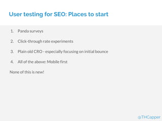 User testing for SEO: Places to start
1. Panda surveys
2. Click-through rate experiments
3. Plain old CRO - especially focusing on initial bounce
4. All of the above: Mobile first
None of this is new!
@THCapper
 