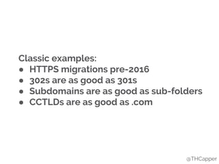 Classic examples:
● HTTPS migrations pre-2016
● 302s are as good as 301s
● Subdomains are as good as sub-folders
● CCTLDs are as good as .com
@THCapper
 
