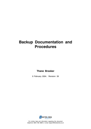 Backup Documentation and
       Procedures




                  Thane Brooker

          6 February 2004. Revision: 39




     For further help and information regarding this document
   telephone 0845 456 9889 or email support@8networks.co.uk
 