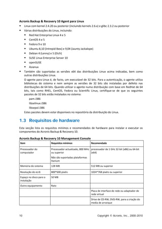 Acronis Backup & Recovery 10 Agent para Linux
 Linux com kernel 2.4.20 ou posterior (incluindo kernels 2.6.x) e glibc 2.3.2 ou posterior
 Várias distribuições do Linux, incluindo:
    Red Hat Enterprise Linux 4 e 5
    CentOS 4 e 5
    Fedora 9 e 10
    Ubuntu 8,10 (Intrepid Ibex) e 9,04 (Jaunty Jackalope)
    Debian 4 (Lenny) e 5 (Etch)
    SUSE Linux Enterprise Server 10
    openSUSE
    Asianux
 Também são suportadas as versões x64 das distribuições Linux acima indicadas, bem como
     outras distribuições Linux.
     O agente para Linux é, de facto, um executável de 32 bits. Para a autenticação, o agente utiliza
     bibliotecas do sistema e nem sempre as versões de 32 bits são instaladas por defeito nas
     distribuições de 64 bits. Quando utilizar o agente numa distribuição com base em RedHat de 64
     bits, tais como RHEL, CentOS, Fedora ou Scientific Linux, certifique-se de que os seguintes
     pacotes de 32 bits estão instalados no sistema:
          pam.i386
          libselinux.i386
          libsepol.i386
     Estes pacotes devem estar disponíveis no repositório da distribuição do Linux.

1.3 Requisitos de hardware
Esta secção lista os requisitos mínimos e recomendados de hardware para instalar e executar os
componentes do Acronis Backup & Recovery 10.

Acronis Backup & Recovery 10 Management Console
Item                      Requisitos mínimos                Recomendado

Processador do            Processador actualizado, 800 MHz processador de 1 GHz 32-bit (x86) ou 64-bit
computador                ou superior                      (x64)
                          Não são suportadas plataformas
                          Itanium
Memória do sistema        128 MB                            512 MB ou superior

Resolução do ecrã         800*600 pixéis                    1024*768 pixéis ou superior
Espaço no disco para a    50 MB
instalação
Outro equipamento         Rato
                                                            Placa de interface de rede ou adaptador de
                                                            rede virtual
                                                            Drive de CD-RW, DVD-RW, para a criação do
                                                            media de arranque



10                                                               Copyright © Acronis, Inc., 2000-2010
 