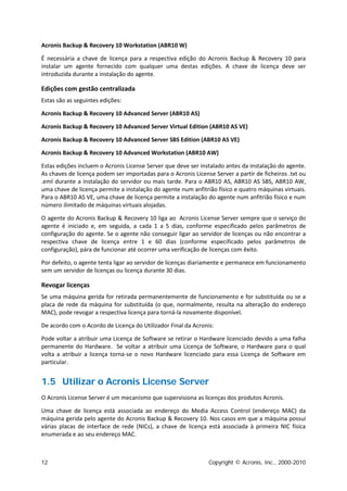 Acronis Backup & Recovery 10 Workstation (ABR10 W)

É necessária a chave de licença para a respectiva edição do Acronis Backup & Recovery 10 para
instalar um agente fornecido com qualquer uma destas edições. A chave de licença deve ser
introduzida durante a instalação do agente.

Edições com gestão centralizada
Estas são as seguintes edições:

Acronis Backup & Recovery 10 Advanced Server (ABR10 AS)

Acronis Backup & Recovery 10 Advanced Server Virtual Edition (ABR10 AS VE)

Acronis Backup & Recovery 10 Advanced Server SBS Edition (ABR10 AS VE)

Acronis Backup & Recovery 10 Advanced Workstation (ABR10 AW)

Estas edições incluem o Acronis License Server que deve ser instalado antes da instalação do agente.
As chaves de licença podem ser importadas para o Acronis License Server a partir de ficheiros .txt ou
.eml durante a instalação do servidor ou mais tarde. Para o ABR10 AS, ABR10 AS SBS, ABR10 AW,
uma chave de licença permite a instalação do agente num anfitrião físico e quatro máquinas virtuais.
Para o ABR10 AS VE, uma chave de licença permite a instalação do agente num anfitrião físico e num
número ilimitado de máquinas virtuais alojadas.

O agente do Acronis Backup & Recovery 10 liga ao Acronis License Server sempre que o serviço do
agente é iniciado e, em seguida, a cada 1 a 5 dias, conforme especificado pelos parâmetros de
configuração do agente. Se o agente não conseguir ligar ao servidor de licenças ou não encontrar a
respectiva chave de licença entre 1 e 60 dias (conforme especificado pelos parâmetros de
configuração), pára de funcionar até ocorrer uma verificação de licenças com êxito.

Por defeito, o agente tenta ligar ao servidor de licenças diariamente e permanece em funcionamento
sem um servidor de licenças ou licença durante 30 dias.

Revogar licenças
Se uma máquina gerida for retirada permanentemente de funcionamento e for substituída ou se a
placa de rede da máquina for substituída (o que, normalmente, resulta na alteração do endereço
MAC), pode revogar a respectiva licença para torná-la novamente disponível.

De acordo com o Acordo de Licença do Utilizador Final da Acronis:

Pode voltar a atribuir uma Licença de Software se retirar o Hardware licenciado devido a uma falha
permanente do Hardware. Se voltar a atribuir uma Licença de Software, o Hardware para o qual
volta a atribuir a licença torna-se o novo Hardware licenciado para essa Licença de Software em
particular.


1.5 Utilizar o Acronis License Server
O Acronis License Server é um mecanismo que supervisiona as licenças dos produtos Acronis.

Uma chave de licença está associada ao endereço do Media Access Control (endereço MAC) da
máquina gerida pelo agente do Acronis Backup & Recovery 10. Nos casos em que a máquina possui
várias placas de interface de rede (NICs), a chave de licença está associada à primeira NIC física
enumerada e ao seu endereço MAC.



12                                                             Copyright © Acronis, Inc., 2000-2010
 