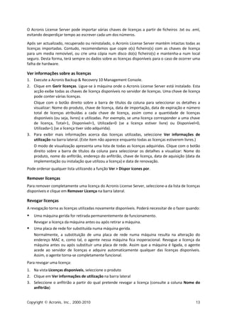 O Acronis License Server pode importar várias chaves de licenças a partir de ficheiros .txt ou .eml,
evitando desperdiçar tempo ao escrever cada um dos números.

Após ser actualizado, recuperado ou reinstalado, o Acronis License Server mantém intactas todas as
licenças importadas. Contudo, recomendamos que copie o(s) ficheiro(s) com as chaves de licença
para um media removível, ou crie uma cópia num disco do(s) ficheiro(s) e mantenha-a num local
seguro. Desta forma, terá sempre os dados sobre as licenças disponíveis para o caso de ocorrer uma
falha de hardware.

Ver informações sobre as licenças
1. Execute a Acronis Backup & Recovery 10 Management Console.
2. Clique em Gerir licenças. Ligue-se à máquina onde o Acronis License Server está instalado. Esta
   acção exibe todas as chaves de licença disponíveis no servidor de licenças. Uma chave de licença
   pode conter várias licenças.
   Clique com o botão direito sobre a barra de títulos da coluna para seleccionar os detalhes a
   visualizar: Nome do produto, chave de licença, data de importação, data de expiração e número
   total de licenças atribuídas a cada chave de licença, assim como a quantidade de licenças
   disponíveis (ou seja, livres) e utilizadas. Por exemplo, se uma licença corresponder a uma chave
   de licença, Total=1, Disponível=1, Utilizada=0 (se a licença estiver livre) ou Disponível=0,
   Utilizada=1 (se a licença tiver sido adquirida).
3. Para exibir mais informações acerca das licenças utilizadas, seleccione Ver informações de
   utilização na barra lateral. (Este item não aparece enquanto todas as licenças estiverem livres.)
   O modo de visualização apresenta uma lista de todas as licenças adquiridas. Clique com o botão
   direito sobre a barra de títulos da coluna para seleccionar os detalhes a visualizar: Nome do
   produto, nome do anfitrião, endereço do anfitrião, chave de licença, data de aquisição (data da
   implementação ou instalação que utilizou a licença) e data de renovação.
Pode ordenar qualquer lista utilizando a função Ver > Dispor ícones por.

Remover licenças
Para remover completamente uma licença do Acronis License Server, seleccione-a da lista de licenças
disponíveis e clique em Remover Licença na barra lateral.

Revogar licenças
A revogação torna as licenças utilizadas novamente disponíveis. Poderá necessitar de o fazer quando:
   Uma máquina gerida for retirada permanentemente de funcionamento.
    Revogar a licença da máquina antes ou após retirar a máquina.
   Uma placa de rede for substituída numa máquina gerida.
    Normalmente, a substituição de uma placa de rede numa máquina resulta na alteração do
    endereço MAC e, como tal, o agente nessa máquina fica inoperacional. Revogue a licença da
    máquina antes ou após substituir uma placa de rede. Assim que a máquina é ligada, o agente
    acede ao servidor de licenças e adquire automaticamente qualquer das licenças disponíveis.
    Assim, o agente torna-se completamente funcional.
Para revogar uma licença:
1. Na vista Licenças disponíveis, seleccione o produto
2. Clique em Ver informações de utilização na barra lateral
3. Seleccione o anfitrião a partir do qual pretende revogar a licença (consulte a coluna Nome do
   anfitrião)


Copyright © Acronis, Inc., 2000-2010                                                             13
 