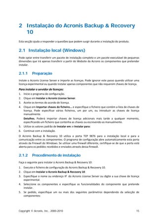 2 Instalação do Acronis Backup & Recovery
  10
Esta secção ajuda a responder a questões que podem surgir durante a instalação do produto.


2.1 Instalação local (Windows)
Pode optar entre transferir um pacote de instalação completo e um pacote executável de pequenas
dimensões que irá apenas transferir a partir do Website da Acronis os componentes que pretender
instalar.


2.1.1      Preparação
Instale o Acronis License Server e importe as licenças. Pode ignorar este passo quando utilizar uma
licença experimental ou quando instalar apenas componentes que não requerem chaves de licença.
Para instalar o servidor de licenças:
1. Inicie o programa de configuração.
2. Clique em Instalar o Acronis License Server.
3. Aceite os termos do acordo de licença.
4. Clique em Importar chaves do ficheiro... e especifique o ficheiro que contém a lista de chaves de
   licença. Pode especificar vários ficheiros, um por um, ou introduzir as chaves de licença
   manualmente.
   Detalhes. Poderá importar chaves de licença adicionais mais tarde a qualquer momento,
   especificando um ficheiro que contenha as chaves ou escrevendo-as manualmente.
5. Utilize os valores padrão de Instalar em: e Instalar para:
6. Continue com a instalação.
O Acronis Backup & Recovery 10 utiliza a porta TCP 9876 para a instalação local e para a
comunicação entre os componentes. O programa de configuração abre automaticamente esta porta
através da Firewall do Windows. Se utilizar uma firewall diferente, certifique-se de que a porta está
aberta para os pedidos recebidos e enviados através dessa firewall.


2.1.2      Procedimento de instalação
Faça o seguinte para instalar o Acronis Backup & Recovery 10:
1. Execute o ficheiro de configuração do Acronis Backup & Recovery 10.
2. Clique em Instalar o Acronis Backup & Recovery 10.
3. Especifique o nome ou endereço IP do Acronis License Server ou digite a sua chave de licença
   experimental.
4. Seleccione os componentes e especifique as funcionalidades do componente que pretende
   instalar.
5. Se pedido, especifique um ou mais dos seguintes parâmetros dependendo da selecção de
   componentes:




Copyright © Acronis, Inc., 2000-2010                                                              15
 
