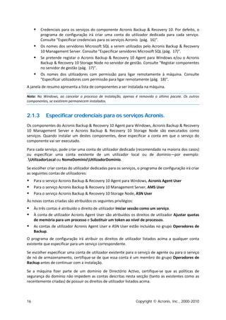    Credenciais para os serviços do componente Acronis Backup & Recovery 10. Por defeito, o
         programa de configuração irá criar uma conta do utilizador dedicada para cada serviço.
         Consulte "Especificar credenciais para os serviços Acronis (pág. 16)".
        Os nomes dos servidores Microsoft SQL a serem utilizados pelo Acronis Backup & Recovery
         10 Management Server. Consulte "Especificar servidores Microsoft SQL (pág. 17)".
        Se pretende registar o Acronis Backup & Recovery 10 Agent para Windows e/ou o Acronis
         Backup & Recovery 10 Storage Node no servidor de gestão. Consulte "Registar componentes
         no servidor de gestão (pág. 17)".
        Os nomes dos utilizadores com permissão para ligar remotamente à máquina. Consulte
         "Especificar utilizadores com permissão para ligar remotamente (pág. 18)".
A janela de resumo apresenta a lista de componentes a ser instalada na máquina.

Nota: No Windows, ao cancelar o processo de instalação, apenas é removido o último pacote. Os outros
componentes, se existirem permanecem instalados.


2.1.3       Especificar credenciais para os serviços Acronis.
Os componentes do Acronis Backup & Recovery 10 Agent para Windows, Acronis Backup & Recovery
10 Management Server e Acronis Backup & Recovery 10 Storage Node são executados como
serviços. Quando instalar um destes componentes, deve especificar a conta em que o serviço do
componente vai ser executado.

Para cada serviço, pode criar uma conta de utilizador dedicada (recomendado na maioria dos casos)
ou especificar uma conta existente de um utilizador local ou de domínio—por exemplo:
.UtilizadorLocal ou NomeDomínioUtilizadorDomínio.

Se escolher criar contas do utilizador dedicadas para os serviços, o programa de configuração irá criar
as seguintes contas de utilizadores:
    Para o serviço Acronis Backup & Recovery 10 Agent para Windows, Acronis Agent User
    Para o serviço Acronis Backup & Recovery 10 Management Server, AMS User
    Para o serviço Acronis Backup & Recovery 10 Storage Node, ASN User
Às novas contas criadas são atribuídos os seguintes privilégios:
    Às três contas é atribuído o direito de utilizador Iniciar sessão como um serviço.
    À conta de utilizador Acronis Agent User são atribuídos os direitos de utilizador Ajustar quotas
     de memória para um processo e Substituir um token ao nível de processos.
    As contas de utilizador Acronis Agent User e ASN User estão incluídas no grupo Operadores de
     Backup.
O programa de configuração irá atribuir os direitos de utilizador listados acima a qualquer conta
existente que especificar para um serviço correspondente.

Se escolher especificar uma conta de utilizador existente para o serviço de agente ou para o serviço
de nó de armazenamento, certifique-se de que essa conta é um membro do grupo Operadores de
Backup antes de continuar com a instalação.

Se a máquina fizer parte de um domínio de Directório Activo, certifique-se que as políticas de
segurança do domínio não impedem as contas descritas nesta secção (tanto as existentes como as
recentemente criadas) de possuir os direitos de utilizador listados acima.



16                                                                 Copyright © Acronis, Inc., 2000-2010
 