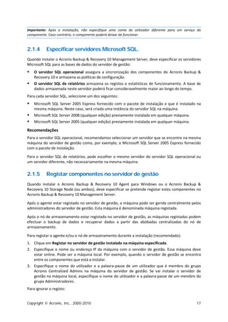 Importante: Após a instalação, não especifique uma conta do utilizador diferente para um serviço do
componente. Caso contrário, o componente poderá deixar de funcionar.


2.1.4      Especificar servidores Microsoft SQL.
Quando instalar o Acronis Backup & Recovery 10 Management Server, deve especificar os servidores
Microsoft SQL para as bases de dados do servidor de gestão:
   O servidor SQL operacional assegura a sincronização dos componentes do Acronis Backup &
    Recovery 10 e armazena as políticas de configuração.
   O servidor SQL de relatórios armazena os registos e estatísticas de funcionamento. A base de
    dados armazenada neste servidor poderá ficar consideravelmente maior ao longo do tempo.
Para cada servidor SQL, seleccione um dos seguintes:
   Microsoft SQL Server 2005 Express fornecido com o pacote de instalação e que é instalado na
    mesma máquina. Neste caso, será criada uma instância do servidor SQL na máquina.
   Microsoft SQL Server 2008 (qualquer edição) previamente instalada em qualquer máquina.
   Microsoft SQL Server 2005 (qualquer edição) previamente instalada em qualquer máquina.

Recomendações
Para o servidor SQL operacional, recomendamos seleccionar um servidor que se encontre na mesma
máquina do servidor de gestão como, por exemplo, o Microsoft SQL Server 2005 Express fornecido
com o pacote de instalação.

Para o servidor SQL de relatórios, pode escolher o mesmo servidor do servidor SQL operacional ou
um servidor diferente, não necessariamente na mesma máquina.


2.1.5      Registar componentes no servidor de gestão
Quando instalar o Acronis Backup & Recovery 10 Agent para Windows ou o Acronis Backup &
Recovery 10 Storage Node (ou ambos), deve especificar se pretende registar estes componentes no
Acronis Backup & Recovery 10 Management Server.

Após o agente estar registado no servidor de gestão, a máquina pode ser gerida centralmente pelos
administradores do servidor de gestão. Esta máquina é denominada máquina registada.

Após o nó de armazenamento estar registado no servidor de gestão, as máquinas registadas podem
efectuar o backup de dados e recuperar dados a partir das abóbadas centralizadas do nó de
armazenamento.

Para registar o agente e/ou o nó de armazenamento durante a instalação (recomendado):
1. Clique em Registar no servidor de gestão instalado na máquina especificada.
2. Especifique o nome ou endereço IP da máquina com o servidor de gestão. Essa máquina deve
   estar online. Pode ser a máquina local. Por exemplo, quando o servidor de gestão se encontra
   entre os componentes que está a instalar.
3. Especifique o nome do utilizador e a palavra-passe de um utilizador que é membro do grupo
   Acronis Centralized Admins na máquina do servidor de gestão. Se vai instalar o servidor de
   gestão na máquina local, especifique o nome do utilizador e a palavra-passe de um membro do
   grupo Administradores.
Para ignorar o registo:


Copyright © Acronis, Inc., 2000-2010                                                            17
 