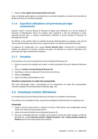     Clique em Vou registar o(s) componente(s) mais tarde.
Após a instalação, pode registar os componentes no servidor de gestão ou removê-los do servidor de
gestão através da sua interface de gestão.


2.1.6      Especificar utilizadores com permissão para ligar
           remotamente.
Quando instalar o Acronis Backup & Recovery 10 Agent para Windows ou o Acronis Backup &
Recovery 10 Management Server (ou ambos), deve especificar a lista de utilizadores a quem
pretende permitir gerir a máquina remotamente utilizando a Acronis Backup & Recovery 10
Management Console.

Por defeito, a lista contém todos os membros do grupo Administradores na máquina; note que tal
inclui os administradores de domínio (se a máquina estiver num domínio do Active Directory).

O programa de configuração cria o grupo Acronis Remote Users a adiciona-lhe os utilizadores
listados. Ao adicionar ou remover membros do grupo, irá adicionar ou remover utilizadores com
permissão para ligar remotamente à máquina.


2.1.7      Actualizar
Para actualizar um ou mais componentes do Acronis Backup & Recovery 10:
1. Execute o pacote de instalação que contém a versão actualizada do Acronis Backup & Recovery
   10.
2. Clique em Instalar o Acronis Backup & Recovery 10.
3. Especifique o nome ou endereço IP do Acronis License Server.
4. Clique em Actualizar.
5. Siga as instruções apresentadas no ecrã.

Actualizar componentes no modo não acompanhado
Para mais informações sobre a actualização de um componente no modo não acompanhado,
consulte Instalação não acompanhada no Windows (pág. 20).


2.2 Instalação remota (Windows)
Os componentes do Acronis Backup & Recovery 10 podem ser instalados remotamente.

Para efectuar uma instalação remota, necessita de privilégios de administrador nas máquinas alvo.

Preparação
1. Instale o Acronis License Server e importe as licenças. Pode ignorar esta configuração quando
   utilizar uma chave de licença experimental.
2. Instale a Consola de Gestão Acronis Backup & Recovery 10.
3. Para que a instalação seja bem sucedida numa máquina remota que utilize qualquer versão do
   Windows XP, a opção Painel de controlo > Opções de pastas > Ver > Utilizar partilha simples de
   ficheiros tem de estar desactivada nessa máquina.




18                                                             Copyright © Acronis, Inc., 2000-2010
 