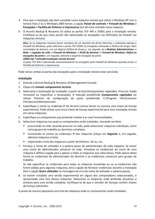 4. Para que a instalação seja bem sucedida numa máquina remota que utilize o Windows XP com o
   Service Pack 2 ou o Windows 2003 Server, a opção Painel de controlo > Firewall do Windows >
   Excepções > Partilha de ficheiros e impressoras tem de estar activada nessa máquina.
5. O Acronis Backup & Recovery 10 utiliza as portas TCP 445 e 25001 para a instalação remota.
   Certifique-se de que estas portas são adicionadas às excepções nas definições da firewall nas
   máquinas remotas.
   Dica: Se as máquinas remotas forem membros de um domínio do Active Directory e utilizarem apenas a
   Firewall do Windows, pode adicionar a porta TCP 25001 às excepções utilizando a Política de Grupo. Num
   controlador de domínio, crie um objecto Política de Grupo e, em seguida, vá a Modelos Administrativos ->
   Rede -> Ligações de rede -> Firewall do Windows -> Perfil do Domínio -> Firewall do Windows: Defina as
   excepções da porta e, em seguida, adicione a seguinte excepção da porta:
   25001:tcp:*:activada:instalação remota Acronis
   A porta TCP 445 é adicionada automaticamente às excepções pela Firewall do Windows quando activar a
   Partilha de ficheiros e impressoras.

Pode excluir ambas as portas das excepções após a instalação remota estar concluída.

Instalação
1. Execute a Acronis Backup & Recovery 10 Management Console.
2. Clique em Instalar componentes Acronis.
3. Seleccione a localização do instalador a partir da lista (Componentes registados, Procurar media
   removível ou Especificar a localização). A selecção predefinida Componentes registados vai
   utilizar ficheiros de configuração da pasta predefinida: C:Program FilesCommon
   FilesAcronisRemoteInstall.
4. Especifique o nome ou endereço IP do Acronis License Server ou escreva uma chave de licença
   experimental. Pode utilizar uma única chave de licença experimental para uma instalação remota
   em várias máquinas.
5. Especifique os componentes que pretende instalar e as suas funcionalidades.
6. Seleccione máquinas nas quais os componentes serão instalados. Isto pode ser feito:
      procurando na rede. Quando procurar na rede, pode seleccionar máquinas individuais, assim
       como grupos de trabalho ou domínios completos
      escrevendo os nomes ou endereços IP das máquinas (clique em Seguinte e, em seguida,
       adicione máquinas à lista)
       importando a lista das máquinas a partir de ficheiros .txt ou .csv.
7. Forneça o nome do utilizador e a palavra passe do administrador de cada máquina. Se existir
   uma conta de administrador universal na rede, introduza as credenciais da conta de uma
   máquina e defina a opção para a aplicar a todas as máquinas que seleccionou. Pode aplicar desta
   forma as credenciais do administrador do domínio e as credenciais universais para grupos de
   trabalho.
   Se não especificar as credenciais para todas as máquinas envolvidas ou se as credenciais não
   forem válidas para algumas máquinas, terá a opção de fornecer credenciais durante a instalação
   (tem a opção Outro utilizador na mensagem de erro de nome de utilizador e palavra-passe).
8. Se estiver instalada uma versão experimental em alguns dos computadores seleccionados, é
   apresentada uma lista dessas máquinas. Seleccione as máquinas onde pretende actualizar o
   produto para uma versão completa. Certifique-se de que o servidor de licenças contém chaves
   de licença suficientes.
A janela de resumo apresenta uma lista de máquinas onde os componentes serão instalados.




Copyright © Acronis, Inc., 2000-2010                                                                    19
 