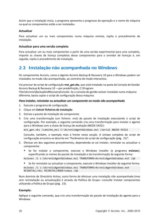 Assim que a instalação inicia, o programa apresenta o progresso da operação e o nome da máquina
na qual os componentes estão a ser instalados.

Actualizar
Para actualizar um ou mais componentes numa máquina remota, repita o procedimento de
instalação.

Actualizar para uma versão completa
Para actualizar um ou mais componentes a partir de uma versão experimental para uma completa,
importe as chaves de licença completas desse componentes para o servidor de licenças e, em
seguida, repita o procedimento de instalação.


2.3 Instalação não acompanhada no Windows
Os componentes Acronis, como o Agente Acronis Backup & Recovery 10 para o Windows podem ser
instalados no modo não acompanhado, ao contrário do modo interactivo.

Vai precisar do script de configuração mst_get.vbs, que está instalado na pasta da Consola de Gestão
Acronis Backup & Recovery 10 —por predefinição, C:Program
FilesAcronisBackupAndRecoveryConsole. Se a consola de gestão estiver instalada numa máquina
diferente, basta copiar o script de configuração dessa máquina.
Para instalar, reinstalar ou actualizar um componente no modo não acompanhado
1.   Execute o programa de configuração.
2.   Clique em Extrair ficheiros de instalação.
3.   Extraia o pacote de instalação do componente.
4.   Crie uma transformação (um ficheiro .mst) do pacote de instalação executando o script de
     configuração. Por exemplo, o seguinte comando cria uma transformação para instalar o agente
     para o Windows com a chave de licença de avaliação ABCDE-54321:
     mst_gen.vbs /caminho_msi C:AcronisAgentWindows.msi /serial ABCDE-54321
   Consulte, também, o exemplo mais à frente nesta secção. A sintaxe completa do script de
   configuração encontra-se descrita em "Parâmetros do script de configuração (pág. 21)".
5. Efectue um dos seguintes procedimentos, dependendo se vai instalar, reinstalar ou actualizar o
   componente:
        Se for instalar o componente, execute o Windows Installer (o programa msiexec),
         especificando os nomes do pacote de instalação e da transformação da seguinte forma:
     msiexec /i c:AcronisAgentWindows.msi TRANSFORMS=AcronisAgentWindows.mst /qb
        Se for reinstalar ou actualizar o componente, execute o Windows Installer da seguinte forma:
     msiexec /i c:AcronisAgentWindows.msi TRANSFORMS=AcronisAgentWindows.mst
     REINSTALL=ALL REINSTALLMODE=vomus /qb

Num domínio de Directório Activo, outra forma de efectuar uma instalação não acompanhada (mas
sem reinstalação ou actualização) é através da Política de Grupo—consulte Instalar componentes
utilizando a Política de Grupo (pág. 23).

Exemplo:
Aplique o seguinte comando, que cria uma transformação do pacote de instalação do agente para o
Windows:



20                                                              Copyright © Acronis, Inc., 2000-2010
 