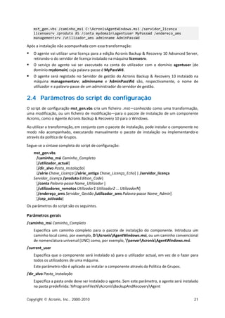 mst_gen.vbs /caminho_msi C:AcronisAgentWindows.msi /servidor_licença
    licensesrv /produto AS /conta mydomainagentuser MyPassWd /endereço_ams
    managementsrv /utilizador_ams adminname AdminPassWd

Após a instalação não acompanhada com essa transformação:
   O agente vai utilizar uma licença para a edição Acronis Backup & Recovery 10 Advanced Server,
    retirando-o do servidor de licença instalado na máquina licensesrv.
   O serviço do agente vai ser executado na conta do utilizador com o domínio agentuser (do
    domínio mydomain) cuja palavra-passe é MyPassWd.
   O agente será registado no Servidor de gestão do Acronis Backup & Recovery 10 instalado na
    máquina managementsrv; adminname e AdminPassWd são, respectivamente, o nome de
    utilizador e a palavra-passe de um administrador do servidor de gestão.

2.4 Parâmetros do script de configuração
O script de configuração mst_gen.vbs cria um ficheiro .mst—conhecido como uma transformação,
uma modificação, ou um ficheiro de modificação—para o pacote de instalação de um componente
Acronis, como o Agente Acronis Backup & Recovery 10 para o Windows.

Ao utilizar a transformação, em conjunto com o pacote de instalação, pode instalar o componente no
modo não acompanhado, executando manualmente o pacote de instalação ou implementando-o
através da política de Grupos.

Segue-se a sintaxe completa do script de configuração:
    mst_gen.vbs
     /caminho_msi Caminho_Completo
     [/utilizador_actual]
     [/dir_alvo Pasta_Instalação]
     {/série Chave_Licença [/série_antiga Chave_Licença_Echo] | /servidor_licença
    Servidor_Licença /produto Edition_Code}
     [/conta Palavra-passe Nome_Utilizador ]
     [/utilizadores_remotos Utilizador1 Utilizador2 ... UtilizadorN]
     [/endereço_ams Servidor_Gestão /utilizador_ams Palavra-passe Nome_Admin]
     [/cep_activado]
Os parâmetros do script são os seguintes.

Parâmetros gerais
/caminho_msi Caminho_Completo
    Especifica um caminho completo para o pacote de instalação do componente. Introduza um
    caminho local como, por exemplo, D:AcronisAgentWindows.msi, ou um caminho convencional
    de nomenclatura universal (UNC) como, por exemplo, serverAcronisAgentWindows.msi.
/current_user
    Especifica que o componente será instalado só para o utilizador actual, em vez de o fazer para
    todos os utilizadores de uma máquina.
    Este parâmetro não é aplicado ao instalar o componente através da Política de Grupos.
/dir_alvo Pasta_Instalação
    Especifica a pasta onde deve ser instalado o agente. Sem este parâmetro, o agente será instalado
    na pasta predefinida: %ProgramFiles%AcronisBackupAndRecoveryAgent


Copyright © Acronis, Inc., 2000-2010                                                             21
 
