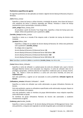 Parâmetros específicos do agente
Os seguintes parâmetros só são aplicados ao instalar o Agente Acronis Backup & Recovery 10 para o
Windows.

/série Chave_Licença
     Especifica a chave de licença a utilizar durante a instalação do pacote. Uma chave de licença é
     uma sequência de letras e números separados por hífenes. Introduza a chave de licença
     exactamente como é apresentada, incluindo os hífenes.
     /série_antiga Chave_Licença_Echo
         Ao actualizar a partir do Acronis True Image Echo, especifica a chave de licença para essa
         edição. Utilize este parâmetro com o parâmetro /série.
/servidor_licença Servidor_Licença
     Especifica o nome ou a morada IP da máquina onde o Servidor de Licença da Acronis está
     instalado.
     /produto Edition_Code
         Especifica o código da sua edição do Acronis Backup & Recovery 10. Utilize este parâmetro
         com o parâmetro /servidor_licença.
         Os códigos são os seguintes:
         Acronis Backup & Recovery 10 Advanced Server: AS
         Acronis Backup & Recovery 10 Advanced Server SBS Edition: SBS
         Acronis Backup & Recovery 10 Advanced Workstation: AW
         Acronis Backup & Recovery 10 Advanced Server SBS Edition: VE

Nota: Especifique o parâmetro /série ou o parâmetro /servidor_licença, mas não os dois.

/conta Palavra Nome_Utilizador
     Especifica o nome de utilizador e a palavra-passe da conta do utilizador sob a qual o Acronis
     Managed Machine Service será executado nas máquinas. A conta do utilizador deve ter os
     privilégios apropriados, conforme descrito em Especificar credenciais para os serviços Acronis.
     (pág. 16) Separe o nome do domínio e a conta com uma barra invertida, tal como em:
     mydomainuser
     Sem este parâmetro, o agente vai ser executado na conta predefinida: Utilizador Agente da
     Acronis
/utilizadores_remotos Utilizador1 Utilizador2 ... UserN
     Especifica os nomes de utilizador que serão adicionados ao grupo Utilizadores Remotos do
     Acronis.
     Com este parâmetro, apenas os utilizadores especificados serão adicionados ao grupo. Separe os
     nomes de utilizador com espaços.
     sem este parâmetro, todos os membros do grupo Administradores nessa máquina específica
     serão adicionados ao grupo.
     Os membros do grupo Utilizadores Remotos do Acronis são autorizados a acederem
     remotamente ao agente.
/endereço_ams Servidor_Gestão
     Especifica o nome ou endereço IP do Acronis Backup & Recovery 10 Management Server. Com
     este parâmetro, a máquina será registada no servidor de gestão após a conclusão da instalação.


22                                                                   Copyright © Acronis, Inc., 2000-2010
 