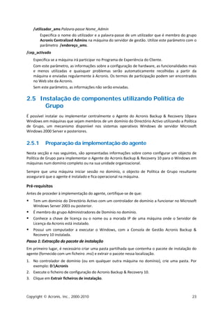 /utilizador_ams Palavra-passe Nome_Admin
        Especifica o nome do utilizador e a palavra-passe de um utilizador que é membro do grupo
        Acronis Centralized Admins na máquina do servidor de gestão. Utilize este parâmetro com o
        parâmetro /endereço_ams.
/cep_activado
    Especifica se a máquina irá participar no Programa de Experiência do Cliente.
    Com este parâmetro, as informações sobre a configuração de hardware, as funcionalidades mais
    e menos utilizadas e quaisquer problemas serão automaticamente recolhidas a partir da
    máquina e enviadas regularmente à Acronis. Os termos de participação podem ser encontrados
    no Web site da Acronis.
    Sem este parâmetro, as informações não serão enviadas.

2.5 Instalação de componentes utilizando Política de
      Grupo
É possível instalar ou implementar centralmente o Agente do Acronis Backup & Recovery 10para
Windows em máquinas que sejam membros de um domínio do Directório Activo utilizando a Política
de Grupo, um mecanismo disponível nos sistemas operativos Windows de servidor Microsoft
Windows 2000 Server e posteriores.


2.5.1     Preparação da implementação do agente
Nesta secção e nas seguintes, são apresentadas informações sobre como configurar um objecto de
Política de Grupo para implementar o Agente do Acronis Backup & Recovery 10 para o Windows em
máquinas num domínio completo ou na sua unidade organizacional.

Sempre que uma máquina iniciar sessão no domínio, o objecto de Política de Grupo resultante
assegurará que o agente é instalado e fica operacional na máquina.

Pré-requisitos
Antes de proceder à implementação do agente, certifique-se de que:
   Tem um domínio do Directório Activo com um controlador de domínio a funcionar no Microsoft
    Windows Server 2003 ou posterior.
   É membro do grupo Administradores de Domínio no domínio.
   Conhece a chave de licença ou o nome ou a morada IP de uma máquina onde o Servidor de
    Licença da Acronis está instalado.
   Possui um computador a executar o Windows, com a Consola de Gestão Acronis Backup &
    Recovery 10 instalada.
Passo 1: Extracção do pacote de instalação
Em primeiro lugar, é necessário criar uma pasta partilhada que contenha o pacote de instalação do
agente (fornecido com um ficheiro .msi) e extrair o pacote nessa localização.
1. No controlador de domínio (ou em qualquer outra máquina no domínio), crie uma pasta. Por
   exemplo: D:Acronis
2. Execute o ficheiro de configuração do Acronis Backup & Recovery 10.
3. Clique em Extrair ficheiros de instalação.



Copyright © Acronis, Inc., 2000-2010                                                          23
 